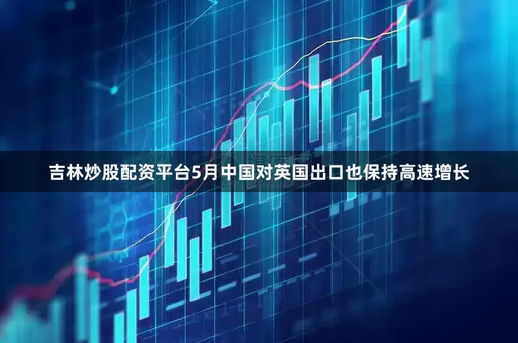 吉林炒股配资平台5月中国对英国出口也保持高速增长