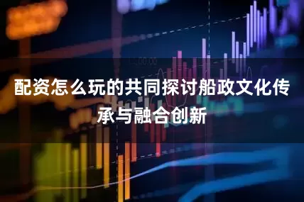 配资怎么玩的共同探讨船政文化传承与融合创新