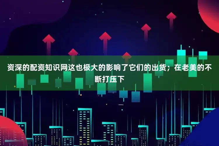 资深的配资知识网这也极大的影响了它们的出货；在老美的不断打压下