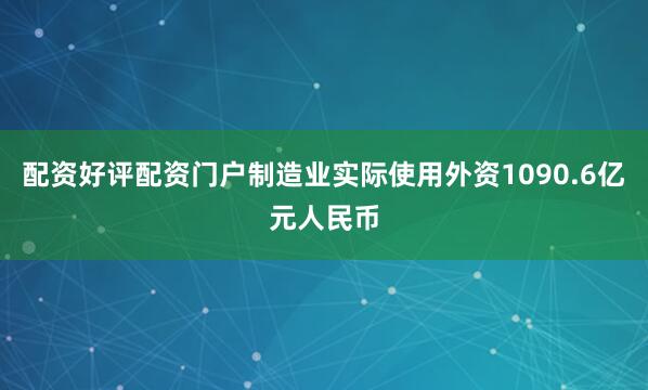 配资好评配资门户制造业实际使用外资1090.6亿元人民币