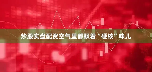 炒股实盘配资空气里都飘着“硬核”味儿