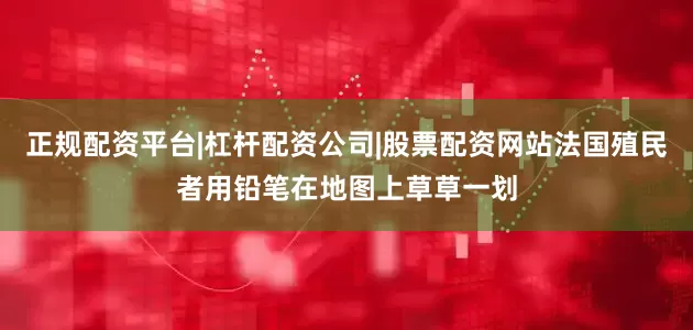 正规配资平台|杠杆配资公司|股票配资网站法国殖民者用铅笔在地图上草草一划