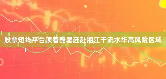 股票短线平台顶着酷暑赶赴湘江干流水华高风险区域