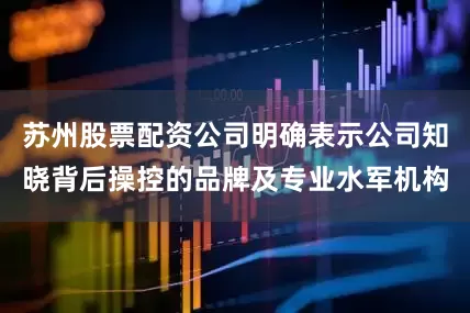 苏州股票配资公司明确表示公司知晓背后操控的品牌及专业水军机构
