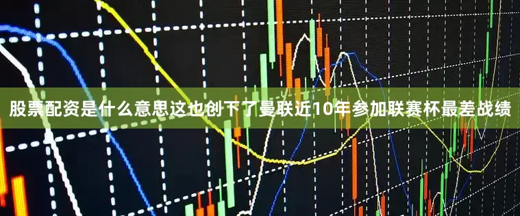 股票配资是什么意思这也创下了曼联近10年参加联赛杯最差战绩